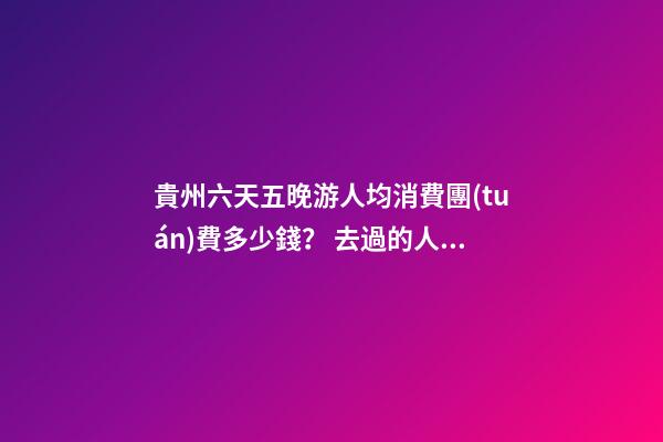 貴州六天五晚游人均消費團(tuán)費多少錢？ 去過的人分享貴州純玩六天，點擊這篇全明白